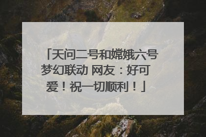天问二号和嫦娥六号梦幻联动 网友：好可爱！祝一切顺利！