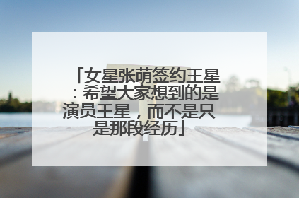 女星张萌签约王星：希望大家想到的是演员王星，而不是只是那段经历