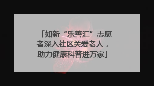 如新“乐善汇”志愿者深入社区关爱老人，助力健康科普进万家