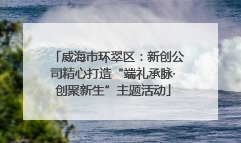 威海市环翠区：新创公司精心打造“端礼承脉·创聚新生”主题活动