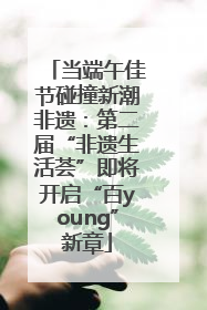 当端午佳节碰撞新潮非遗：第二届“非遗生活荟”即将开启“百young”新章