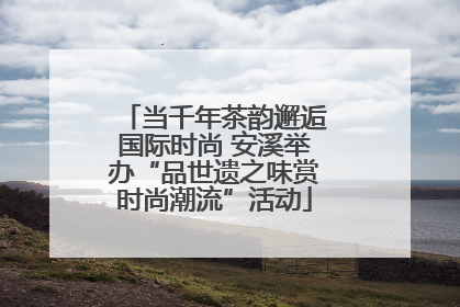 当千年茶韵邂逅国际时尚 安溪举办“品世遗之味赏时尚潮流”活动