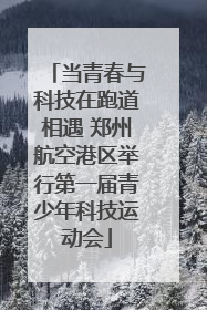 当青春与科技在跑道相遇 郑州航空港区举行第一届青少年科技运动会