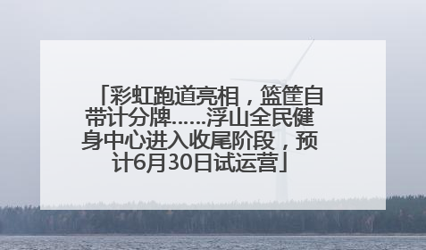 彩虹跑道亮相，篮筐自带计分牌……浮山全民健身中心进入收尾阶段，预计6月30日试运营