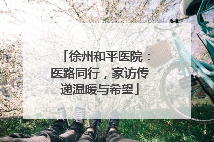 徐州和平医院：医路同行，家访传递温暖与希望