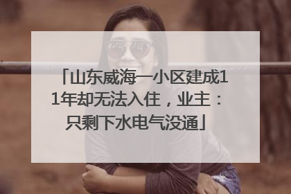 山东威海一小区建成11年却无法入住，业主：只剩下水电气没通