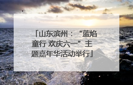 山东滨州：“蓝焰童行 欢庆六一”主题嘉年华活动举行