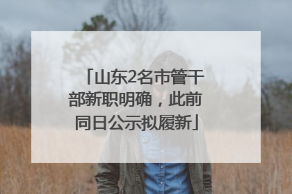 山东2名市管干部新职明确，此前同日公示拟履新