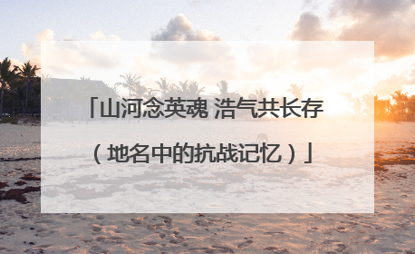 山河念英魂 浩气共长存（地名中的抗战记忆）