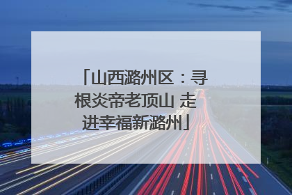 山西潞州区：寻根炎帝老顶山 走进幸福新潞州