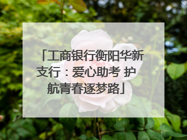 工商银行衡阳华新支行：爱心助考 护航青春逐梦路