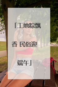 工地粽飘香 民俗迎端午