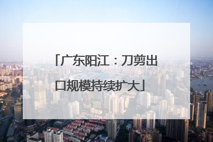 广东阳江：刀剪出口规模持续扩大