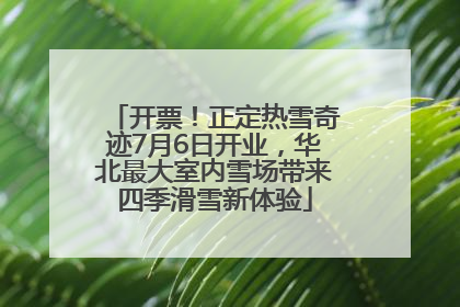开票！正定热雪奇迹7月6日开业，华北最大室内雪场带来四季滑雪新体验