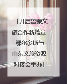 开启鲁蒙文旅合作新篇章 鄂尔多斯与山东文旅资源对接会举办