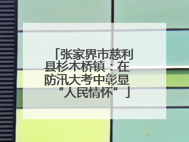 张家界市慈利县杉木桥镇：在防汛大考中彰显“人民情怀”