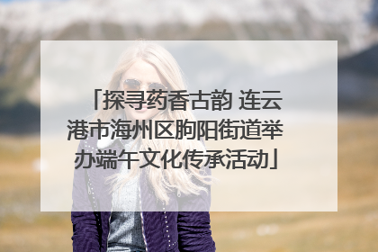 探寻药香古韵 连云港市海州区朐阳街道举办端午文化传承活动