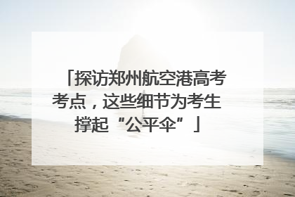 探访郑州航空港高考考点，这些细节为考生撑起“公平伞”