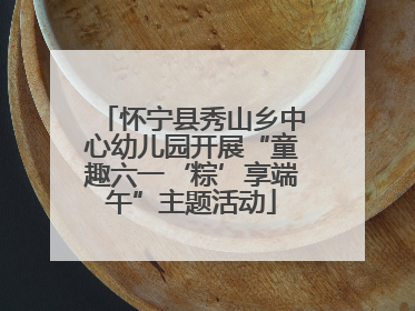 怀宁县秀山乡中心幼儿园开展“童趣六一‘粽’享端午”主题活动