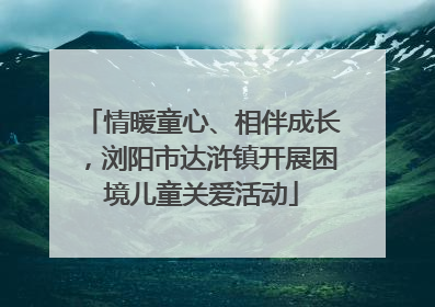 情暖童心、相伴成长，浏阳市达浒镇开展困境儿童关爱活动