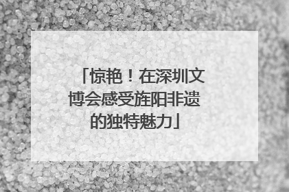 惊艳！在深圳文博会感受旌阳非遗的独特魅力