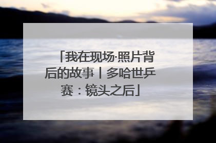 我在现场·照片背后的故事丨多哈世乒赛：镜头之后