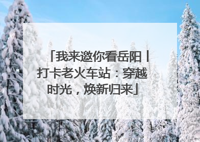 我来邀你看岳阳丨打卡老火车站：穿越时光，焕新归来