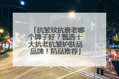 抗皱纹抗衰老哪个牌子好？甄选十大抗老抗皱护肤品品牌！精品推荐