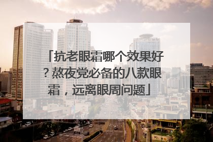 抗老眼霜哪个效果好？熬夜党必备的八款眼霜，远离眼周问题