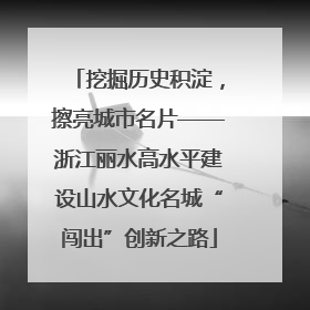 挖掘历史积淀，擦亮城市名片——浙江丽水高水平建设山水文化名城“闯出”创新之路