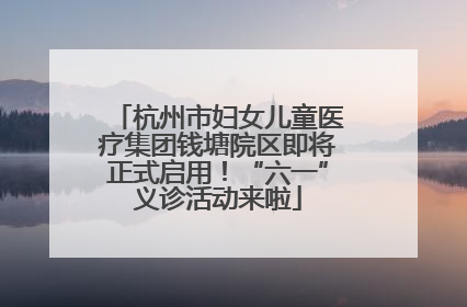 杭州市妇女儿童医疗集团钱塘院区即将正式启用！“六一”义诊活动来啦