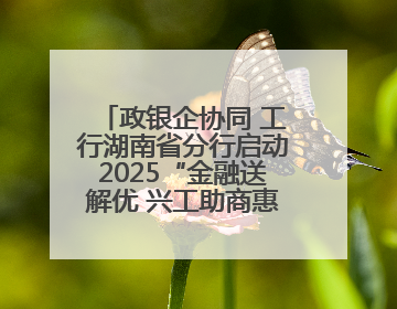 政银企协同 工行湖南省分行启动2025“金融送解优 兴工助商惠农”行动