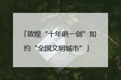 敦煌“十年磨一剑”如约“全国文明城市”