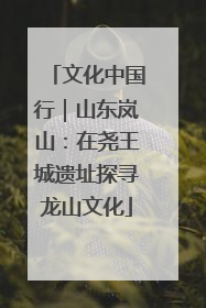 文化中国行｜山东岚山：在尧王城遗址探寻龙山文化