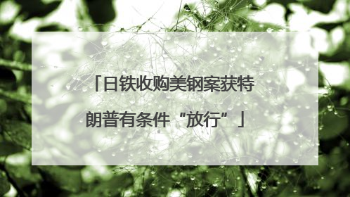 日铁收购美钢案获特朗普有条件“放行”