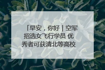 早安，你好｜空军招选女飞行学员 优秀者可获清北等高校“双学籍”