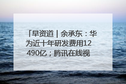 早资道｜余承东：华为近十年研发费用12490亿；腾讯在线视频重大组织调整