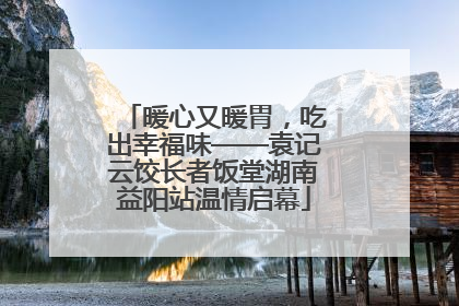暖心又暖胃，吃出幸福味——袁记云饺长者饭堂湖南益阳站温情启幕
