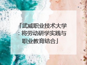 武威职业技术大学：将劳动研学实践与职业教育结合
