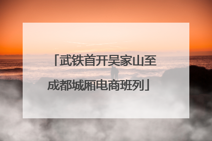 武铁首开吴家山至成都城厢电商班列