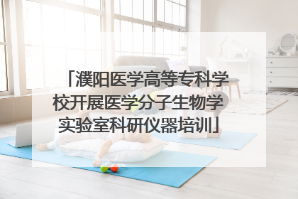 濮阳医学高等专科学校开展医学分子生物学实验室科研仪器培训