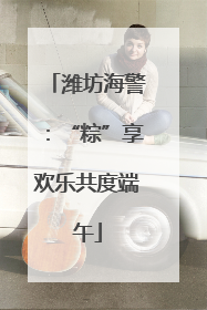 潍坊海警：“粽”享欢乐共度端午