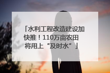 水利工程改造建设加快推！110万亩农田将用上“及时水”