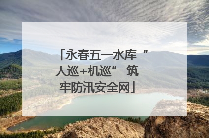 永春五一水库“人巡+机巡” 筑牢防汛安全网