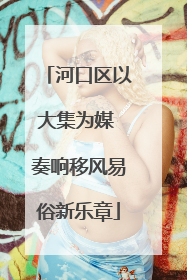 河口区以大集为媒 奏响移风易俗新乐章