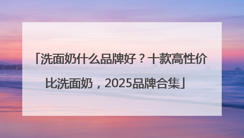 洗面奶什么品牌好？十款高性价比洗面奶，2025品牌合集