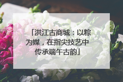 洪江古商城：以粽为媒，在指尖技艺中传承端午古韵