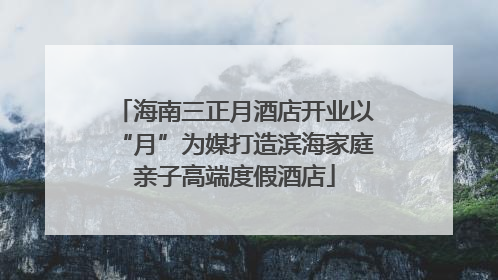 海南三正月酒店开业以“月”为媒打造滨海家庭亲子高端度假酒店