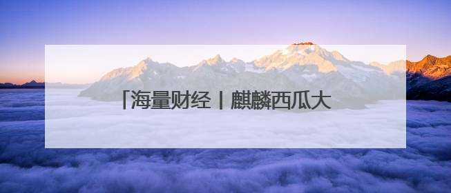 海量财经丨麒麟西瓜大量上市价格下跌 市场零售价低至1.3元/斤