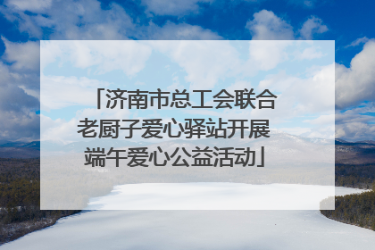 济南市总工会联合老厨子爱心驿站开展端午爱心公益活动